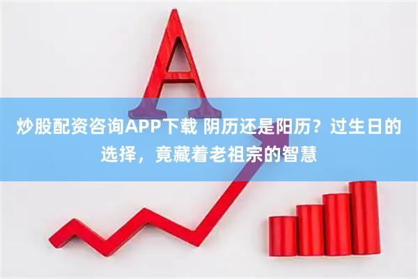 炒股配资咨询APP下载 阴历还是阳历？过生日的选择，竟藏着老祖宗的智慧