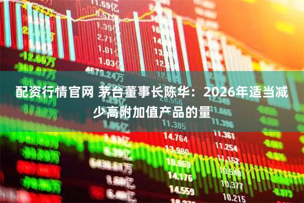 配资行情官网 茅台董事长陈华：2026年适当减少高附加值产品的量