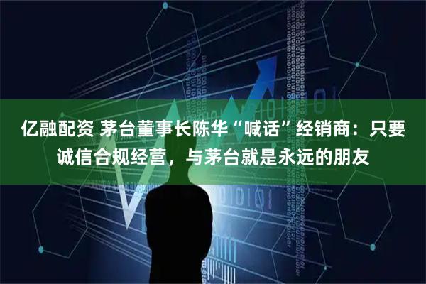 亿融配资 茅台董事长陈华“喊话”经销商：只要诚信合规经营，与茅台就是永远的朋友