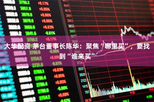 大华配资 茅台董事长陈华：聚焦“哪里买”，要找到“谁来买”