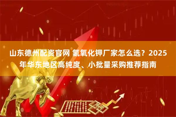 山东德州配资官网 氢氧化钾厂家怎么选？2025年华东地区高纯度、小批量采购推荐指南