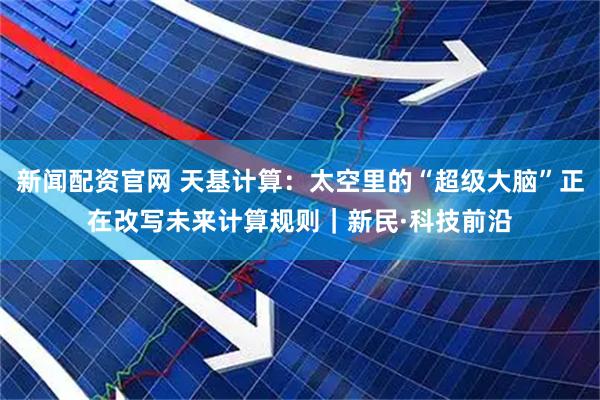 新闻配资官网 天基计算：太空里的“超级大脑”正在改写未来计算规则｜新民·科技前沿
