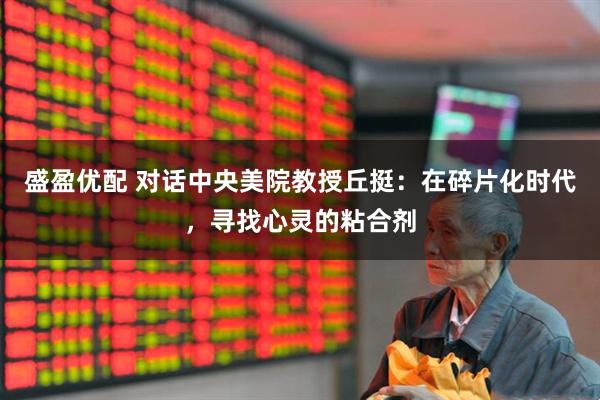 盛盈优配 对话中央美院教授丘挺：在碎片化时代，寻找心灵的粘合剂