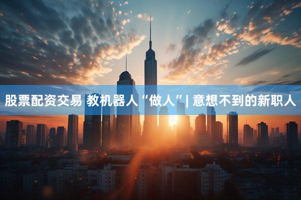 股票配资交易 教机器人“做人”| 意想不到的新职人