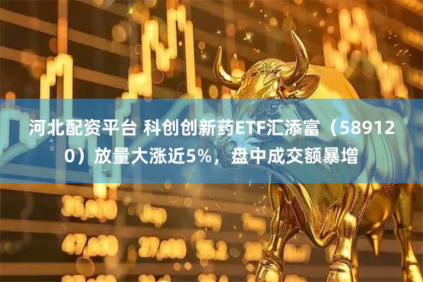河北配资平台 科创创新药ETF汇添富（589120）放量大涨近5%，盘中成交额暴增