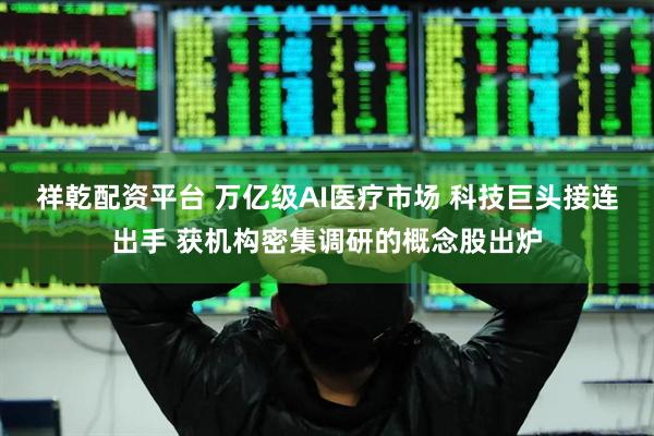 祥乾配资平台 万亿级AI医疗市场 科技巨头接连出手 获机构密集调研的概念股出炉