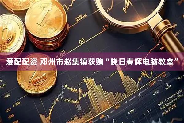 爱配配资 邓州市赵集镇获赠“晓日春晖电脑教室”