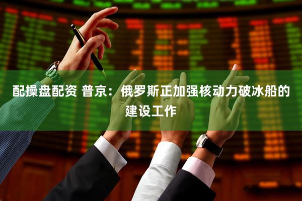 配操盘配资 普京：俄罗斯正加强核动力破冰船的建设工作