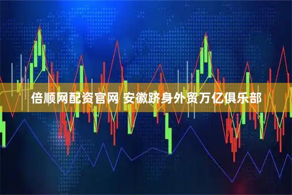 倍顺网配资官网 安徽跻身外贸万亿俱乐部