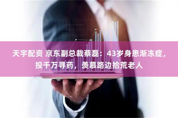 天宇配资 京东副总裁蔡磊：43岁身患渐冻症，投千万寻药，羡慕路边拾荒老人