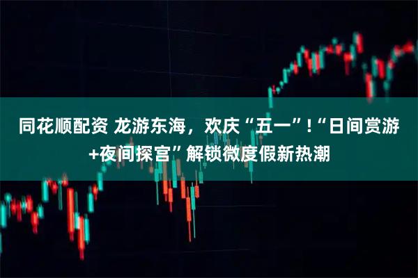 同花顺配资 龙游东海，欢庆“五一”!“日间赏游+夜间探宫”解锁微度假新热潮