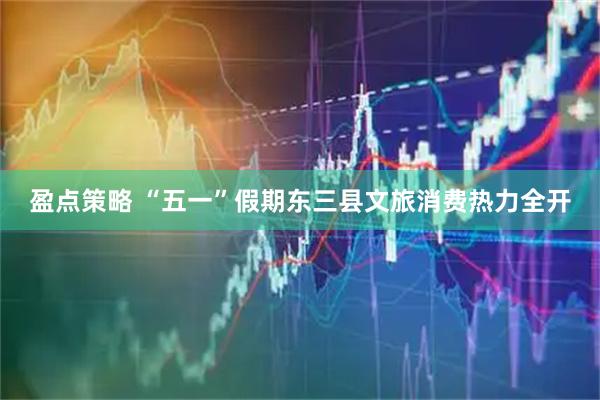盈点策略 “五一”假期东三县文旅消费热力全开